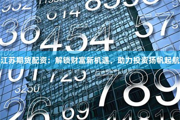 江苏期货配资：解锁财富新机遇，助力投资扬帆起航